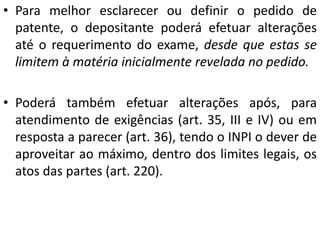 • Para melhor esclarecer ou definir o pedido de
patente, o depositante poderá efetuar alterações
até o requerimento do exame, desde que estas se
limitem à matéria inicialmente revelada no pedido.
• Poderá também efetuar alterações após, para
atendimento de exigências (art. 35, III e IV) ou em
resposta a parecer (art. 36), tendo o INPI o dever de
aproveitar ao máximo, dentro dos limites legais, os
atos das partes (art. 220).
 