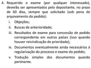 4. Requerido o exame (por qualquer interessado),
deverão ser apresentados pelo depositante, no prazo
de 60 dias, sempre que solicitado (sob pena de
arquivamento do pedido):
i. Objeções;
ii. Buscas de anterioridade;
iii. Resultados de exame para concessão de pedido
correspondente em outros países (isso quando
houver reivindicação de prioridade);
iv. Documentos eventualmente ainda necessários à
regularização do processo e exame do pedido;
v. Tradução simples dos documentos quando
pertinente.
 