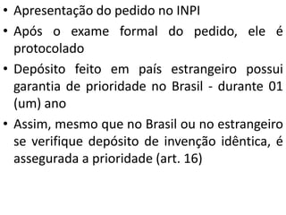 • Apresentação do pedido no INPI
• Após o exame formal do pedido, ele é
protocolado
• Depósito feito em país estrangeiro possui
garantia de prioridade no Brasil - durante 01
(um) ano
• Assim, mesmo que no Brasil ou no estrangeiro
se verifique depósito de invenção idêntica, é
assegurada a prioridade (art. 16)
 