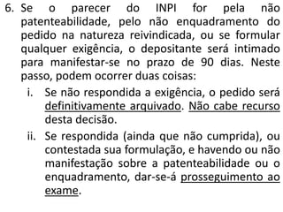 6. Se o parecer do INPI for pela não
patenteabilidade, pelo não enquadramento do
pedido na natureza reivindicada, ou se formular
qualquer exigência, o depositante será intimado
para manifestar-se no prazo de 90 dias. Neste
passo, podem ocorrer duas coisas:
i. Se não respondida a exigência, o pedido será
definitivamente arquivado. Não cabe recurso
desta decisão.
ii. Se respondida (ainda que não cumprida), ou
contestada sua formulação, e havendo ou não
manifestação sobre a patenteabilidade ou o
enquadramento, dar-se-á prosseguimento ao
exame.
 