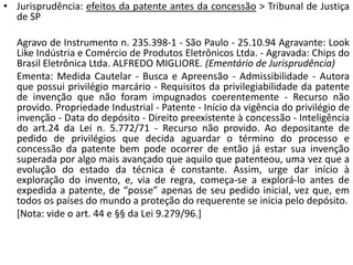 • Jurisprudência: efeitos da patente antes da concessão > Tribunal de Justiça
de SP
Agravo de Instrumento n. 235.398-1 - São Paulo - 25.10.94 Agravante: Look
Like Indústria e Comércio de Produtos Eletrônicos Ltda. - Agravada: Chips do
Brasil Eletrônica Ltda. ALFREDO MIGLIORE. (Ementário de Jurisprudência)
Ementa: Medida Cautelar - Busca e Apreensão - Admissibilidade - Autora
que possui privilégio marcário - Requisitos da privilegiabilidade da patente
de invenção que não foram impugnados coerentemente - Recurso não
provido. Propriedade Industrial - Patente - Início da vigência do privilégio de
invenção - Data do depósito - Direito preexistente à concessão - Inteligência
do art.24 da Lei n. 5.772/71 - Recurso não provido. Ao depositante de
pedido de privilégios que decida aguardar o término do processo e
concessão da patente bem pode ocorrer de então já estar sua invenção
superada por algo mais avançado que aquilo que patenteou, uma vez que a
evolução do estado da técnica é constante. Assim, urge dar início à
exploração do invento, e, via de regra, começa-se a explorá-lo antes de
expedida a patente, de “posse” apenas de seu pedido inicial, vez que, em
todos os países do mundo a proteção do requerente se inicia pelo depósito.
[Nota: vide o art. 44 e §§ da Lei 9.279/96.]
 
