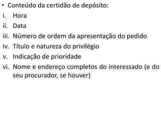 • Conteúdo da certidão de depósito:
i. Hora
ii. Data
iii. Número de ordem da apresentação do pedido
iv. Título e natureza do privilégio
v. Indicação de prioridade
vi. Nome e endereço completos do interessado (e do
seu procurador, se houver)
 