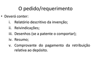 O pedido/requerimento
• Deverá conter:
i. Relatório descritivo da invenção;
ii. Reivindicações;
iii. Desenhos (se a patente o comportar);
iv. Resumo;
v. Comprovante do pagamento da retribuição
relativa ao depósito.
 