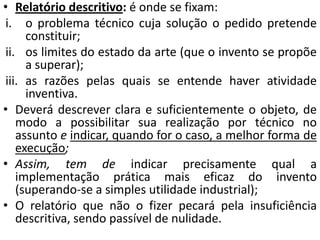 • Relatório descritivo: é onde se fixam:
i. o problema técnico cuja solução o pedido pretende
constituir;
ii. os limites do estado da arte (que o invento se propõe
a superar);
iii. as razões pelas quais se entende haver atividade
inventiva.
• Deverá descrever clara e suficientemente o objeto, de
modo a possibilitar sua realização por técnico no
assunto e indicar, quando for o caso, a melhor forma de
execução;
• Assim, tem de indicar precisamente qual a
implementação prática mais eficaz do invento
(superando-se a simples utilidade industrial);
• O relatório que não o fizer pecará pela insuficiência
descritiva, sendo passível de nulidade.
 