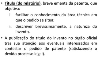 • Título (do relatório): breve ementa da patente, que
objetiva:
i. facilitar o conhecimento da área técnica em
que o pedido se situa;
ii. descrever brevíssimamente, a natureza do
invento.
• A publicação do título do invento no órgão oficial
traz sua atenção aos eventuais interessados em
contestar o pedido de patente (satisfazendo o
devido processo legal).
 