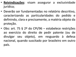 • Reivindicações: visam assegurar a exclusividade
jurídica;
• Deverão ser fundamentadas no relatório descritivo,
caracterizando as particularidades do pedido e
definindo, clara e precisamente, a matéria objeto da
proteção.
• Obs: art. 75 § 2º do CPI/96 – estabelece restrições
ao exercício do direito de pedir patente (ou de
divulgar seu objeto), em resguardo à defesa
nacional, quando suscitado por brasileiro em outro
país.
 