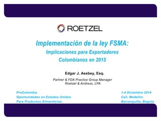 Edgar J. Asebey, Esq. 
Partner & FDA Practice Group Manager 
Roetzel & Andress, LPA 
ProColombia 1-4 Diciembre 2014 
Oportunidades en Estados Unidos Cali, Medellin, 
Para Productos Alimenticios Barranquilla, Bogota 
Implementación de la ley FSMA: 
Implicaciones para Exportadores 
Colombianos en 2015 
 