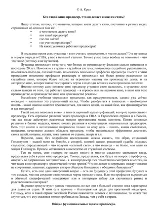 © А. Крол

                      Кто такой кино продюсер, что он делает и как им стать?

     Пишу статью, потому, что новички, которые хотят делать кино, постоянно в разных видах
спрашивают об одном и том же:
            •     с чего начать делать кино?
            •     кто такой продюсер?
            •     где его найти?
            •     где учат на продюсера?
            •     На каких условиях работают продюсеры?

       В последнее время есть путаница - кого считать продюсером, и что он делает? Эта путаница
в первую очередь в США, у нас в меньшей степени. Точнее у нас люди вообще не понимают – что
это такое (поэтому и не путаются).
       Путаница происходит из-за того, что бизнес по производству фильмов сильно изменился в
последние 20 лет. Поменялись студии и студийная система, поменялись студийные руководители,
поменялись подходы, следовательно, поменялось понимание профессии продюсера. Вместе с этим
происходит изменение профессии режиссера и происходит все более резкое разделение на
студийное кино, которое более похоже на огромную машину по производству денег, и на
авторское кино, которое пытается сохранять черты и подходы великих имен прошлого столетия.
       Именно поэтому само понятие кино продюсер утратило свою цельность, и существо дело
сильно зависит от того, где работает продюсер – в игровом или не игровом кино, в кино или теле
производстве, в производстве кино или производстве рекламы.
       Российские учебники определяли продюсера, как предпринимателя, однако уже сейчас
очевидно – насколько это упрощенный взгляд. Чтобы разобраться в тонкостях – необходимо
понять - какой именно контент производиться, для каких целей, на какой базе, как финансируется
и как продается?
       Такой анализ позволяет выявить многосторонний характер функций, которые приписывают
продюсеру. Есть огромное различие задач продюсера в США, в Европейских странах и в России,
так как везде действуют различные модели производства медиа контента. Поняв основные
различия в бизнес моделях, можно понять различия в компетенциях национальных продюсеров.
Весь этот анализ и исследование направлено только на одну цель – понять, каким свойствами,
навыками, качествами должен обладать продюсер, чтобы максимально эффективно достигать
своих целей, которые, кстати, тоже зависят от страны, жанра и т.п.
       Впрочем, даже, без подробного исследования можно сказать, что образ, созданный
Голливудом – эдакий мачо на Porsche, с сигарой, золотой цепью, решающий судьбы молодых
старлеток, определяющий – что получит «зеленый свет», а что никогда – не более, чем один из
мифов Голливуда. Причем, оставшийся а наследство от студийной системы.
       Тем не менее, свет гламура не щадит никого и многие сладостно закрывают глаза,
представляя себя в роли кино продюсера. Точнее, представляя, как будут на вопрос о профессии,
отвечать со сдержанным достоинством – я кинопродюсер. Все это отлично смотрится в мечтах, но
что такое кино продюсер с практической точки зрения? Что он делает в перерывах между гонками
на спортивных машинах, курением сигар в обществе блондинок и обедами с банкирами?
       Кстати, есть еще один интересный вопрос – есть ли будущее у этой профессии, будущее в
том смысле, что она сохранит свои родовые черты прошлого века. Или эта профессия выродиться
в обычный специфический менеджмент или в элитарную забаву для скучающих рантье и
родственников олигархов?
       На рынке присутствуют разные тенденции, но все они в большей степени пока характерны
для развитых стран. В этом есть причина – благоприятная среда для креативной индустрии.
Поэтому, если в такой стране подобной России появляется человек с потенциалом, то может так
случиться, что ему окажется проще пробиться на Западе, чем у себя в стране.

                            Общие функциональные задачи продюсера.
 