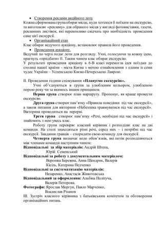 Створення реклами акційного лоту 
Кожна сформована група обирає місце, куди хотілося б поїхати на екскурсію, 
та виготовляє «рекламу» для обраного місця у вигляді фотовиставки, газети, 
рекламних листівок, які переконливо свідчать про необхідність проведення 
саме цієї екскурсії. 
 Організаційний етап 
Клас обирає ведучого аукціону, встановлює правила його проведення. 
 Проведення аукціону. 
Ведучий по черзі подає лоти для розгляду. Учні, голосуючи за кожну ідею, 
прагнуть «придбати» її. Таким чином клас обирає екскурсію. 
У результаті проведення аукціону в 6-В класі перемогла ідея поїздки до 
столиці нашої країни - міста Києва з метою ознайомлення з одним із семи 
чудес України – Успенською Києво-Печерською Лаврою. 
ІІ. Проведення години спілкування «Плануємо екскурсію». 
Учні об’єднуються в групи за улюбленим кольором, улюбленою 
порою року чи за якимось іншим принципом. 
Перша група створює план маршруту. Пропонує, як краще провести 
екскурсію. 
Друга група створює пам’ятку «Правила поведінки під час екскурсії», 
а також питання для вікторини «Небезпека травмуватися під час екскурсії». 
Вікторина проводиться на перерві. 
Третя група створює пам’ятку «Речі, необхідні під час екскурсії» і 
знайомить з нею увесь клас. 
Роботу групи перевіряє класний керівник і розподіляє клас на дві 
команди. На столі знаходяться різні речі, серед них – і потрібні під час 
екскурсії. Завдання гравців – спорядити свою команду для екскурсії. 
Четверта група визначає коло обов’язків, які потім розподіляються 
між членами команди наступним чином: 
Відповідальні за збір матеріалів: Андрій Штепа, 
Юрій Семенський 
Відповідальні за роботу з документальним матеріалом: 
Вероніка Бережна, Анна Шендрик, Валерія 
Кісіль, Катерина Педченко 
Відповідальні за систематизацію матеріалів: 
Назаренко, Анастасія Животовська 
Відповідальний за оформлення: Альбіна Політуча, 
Валерія Петорова. 
Фотографи: Ярослав Моргун, Павло Марченко, 
Владислав Різанов 
ІІІ. Зустріч класного керівника з батьківським комітетом та обговорення 
організаційних питань. 
 