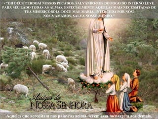 - "OH DEUS, PERDOAI NOSSOS PECADOS, SALVANDO-NOS DO FOGO DO INFERNO LEVE PARA SEU LADO TODAS AS ALMAS, ESPECIALMENTE AQUELAS MAIS NECESSITADAS DE TUA MISERICÓRDIA. DOCE MÃE MARIA, INTERCEDA POR NÓS! NÓS A AMAMOS, SALVA NOSSO MUNDO." Aqueles que acreditam nas palavras acima, levem essa mensagem aos demais. 
