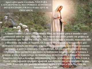 A Santa contou a Lúcia: "Veja minha filha, eu mostrei para o mundo o que acontecerá entre os anos 1950-2001. Os homens não estão pondo em prática os Mandamentos que Nosso Pai nos deu. Satã está dirigindo o mundo, semeando ódio e discórdia em todos os lugares. Os homens fabricaram armas mortais que destruirão o mundo em minutos, a metade da humanidade será horrorosamente destruída, a guerra começará. Contra Roma, haverá conflitos entre ordens religiosas. Deus permitirá que todos os fenômenos naturais, como a fumaça, o granizo, o frio, a água, o fogo, as inundações, os terremotos, o tempo inclemente, desastres terríveis e invernos extremamente frios, acabem pouco a pouco com a Terra; estas coisas de qualquer maneira acontecerão nas proximidades do ano 2000. Esses que não querem acreditar, agora é tempo, a Mãe Sagrada da humanidade lhes fala. Agora outra parte é revelada, NÃO PARA CAUSAR PÂNICO, MAS PORQUE AS PESSOAS DEVEM CONHECER ISTO PARA QUE SE PREPAREM. 