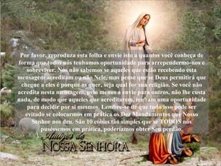 Por favor, reproduza esta folha e envie isto a quantos você conheça de forma que todos nós tenhamos oportunidade para arrependermo-nos e sobreviver. Nós não sabemos se aqueles que estão recebendo esta mensagem acreditam ou não Nele, mas pense que se Deus permitirá que chegue a eles é porque os quer, seja qual for sua religião. Se você não acredita nesta mensagem, pelo menos a envie para outros, não lhe custa nada, de modo que aqueles que acreditarem, tenham uma oportunidade para decidir por si mesmos. Lembre-se de que tudo isso pode ser evitado se colocarmos em prática os Dez Mandamentos que Nosso Senhor nos deu. São 10 coisas tão simples que se TODOS nós puséssemos em prática, poderíamos obter Seu perdão. 