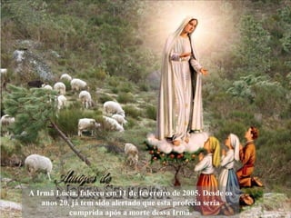 A Irmã Lúcia, faleceu em 11 de fevereiro de 2005. Desde os anos 20, já tem sido alertado que esta profecia seria cumprida após a morte dessa Irmã. 