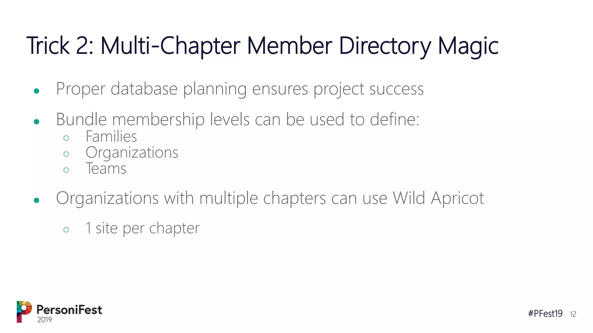 #PFest19 12
Trick 2: Multi-Chapter Member Directory Magic
● Proper database planning ensures project success
● Bundle membership levels can be used to define:
○ Families
○ Organizations
○ Teams
● Organizations with multiple chapters can use Wild Apricot
○ 1 site per chapter
 
