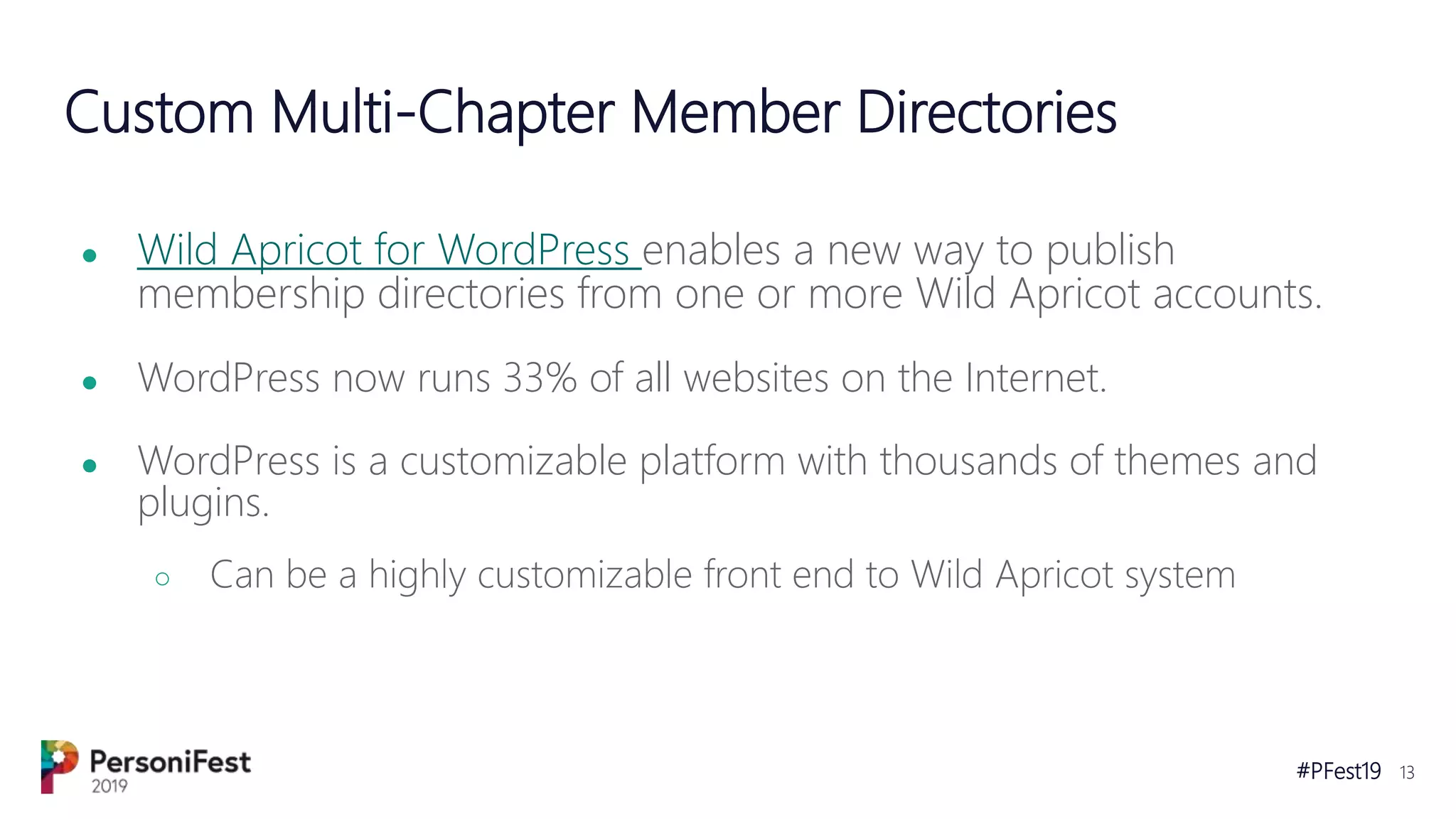 #PFest19 13
Custom Multi-Chapter Member Directories
● Wild Apricot for WordPress enables a new way to publish
membership directories from one or more Wild Apricot accounts.
● WordPress now runs 33% of all websites on the Internet.
● WordPress is a customizable platform with thousands of themes and
plugins.
○ Can be a highly customizable front end to Wild Apricot system
 