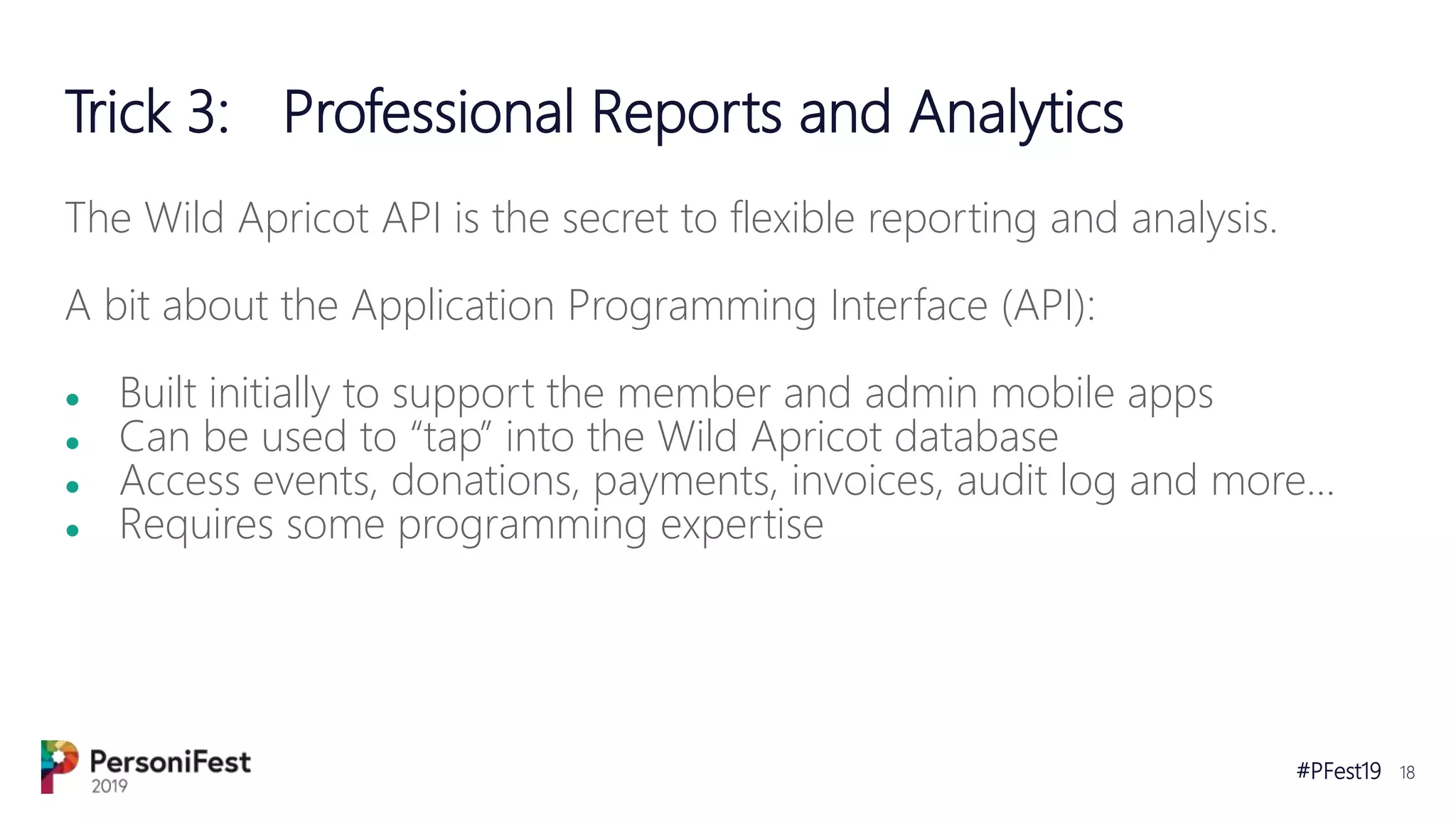 #PFest19 18
Trick 3: Professional Reports and Analytics
The Wild Apricot API is the secret to flexible reporting and analysis.
A bit about the Application Programming Interface (API):
● Built initially to support the member and admin mobile apps
● Can be used to “tap” into the Wild Apricot database
● Access events, donations, payments, invoices, audit log and more…
● Requires some programming expertise
 