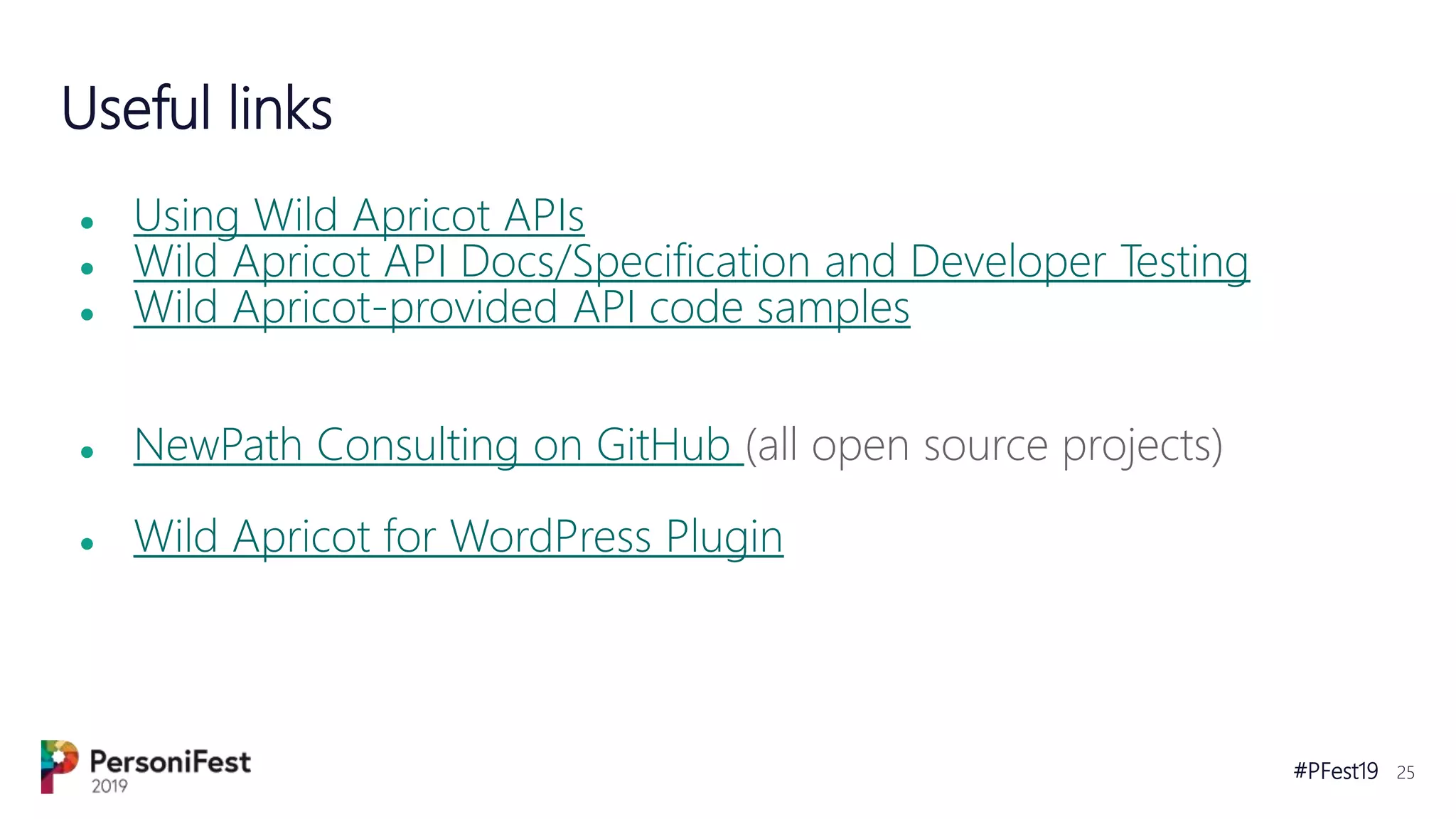 #PFest19 25
Useful links
● Using Wild Apricot APIs
● Wild Apricot API Docs/Specification and Developer Testing
● Wild Apricot-provided API code samples
● NewPath Consulting on GitHub (all open source projects)
● Wild Apricot for WordPress Plugin
 
