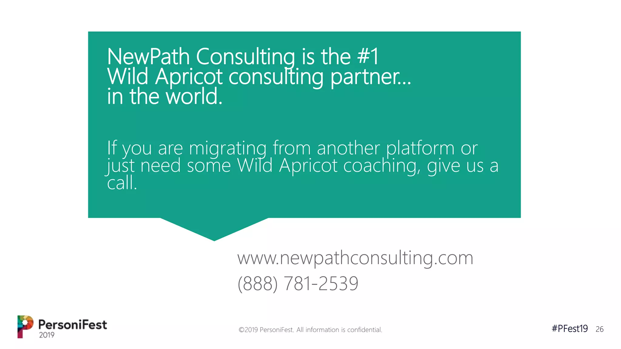#PFest19 26
NewPath Consulting is the #1
Wild Apricot consulting partner...
in the world.
If you are migrating from another platform or
just need some Wild Apricot coaching, give us a
call.
www.newpathconsulting.com
(888) 781-2539
©2019 PersoniFest. All information is confidential.
 