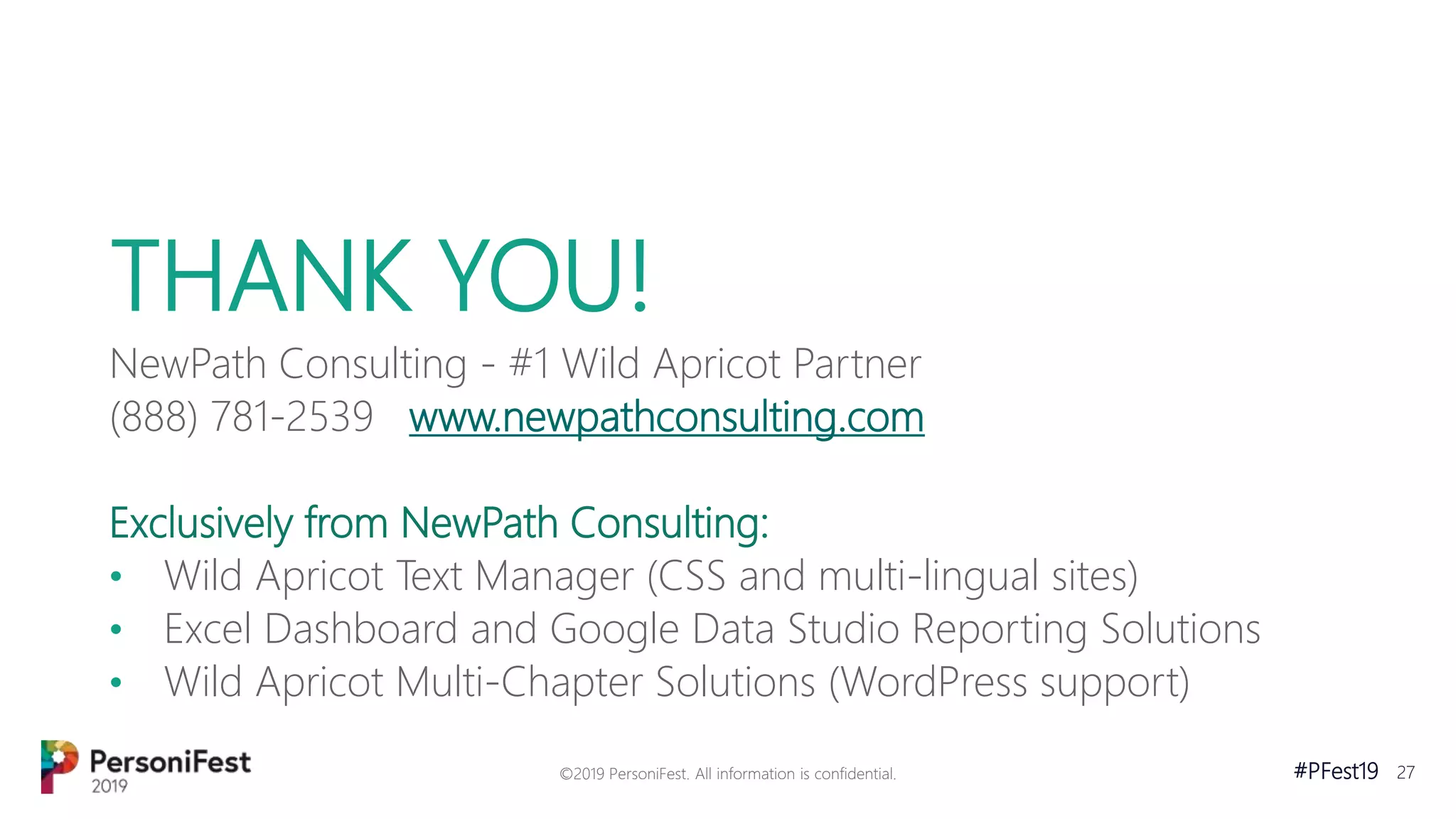 #PFest19 27
THANK YOU!
NewPath Consulting - #1 Wild Apricot Partner
(888) 781-2539 www.newpathconsulting.com
Exclusively from NewPath Consulting:
• Wild Apricot Text Manager (CSS and multi-lingual sites)
• Excel Dashboard and Google Data Studio Reporting Solutions
• Wild Apricot Multi-Chapter Solutions (WordPress support)
©2019 PersoniFest. All information is confidential.
 