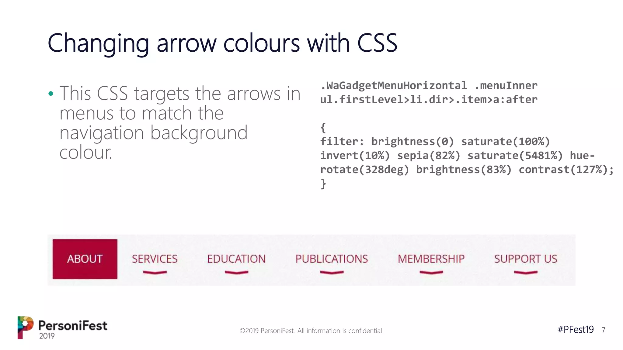 #PFest19 7
Changing arrow colours with CSS
• This CSS targets the arrows in
menus to match the
navigation background
colour.
©2019 PersoniFest. All information is confidential.
.WaGadgetMenuHorizontal .menuInner
ul.firstLevel>li.dir>.item>a:after
{
filter: brightness(0) saturate(100%)
invert(10%) sepia(82%) saturate(5481%) hue-
rotate(328deg) brightness(83%) contrast(127%);
}
 