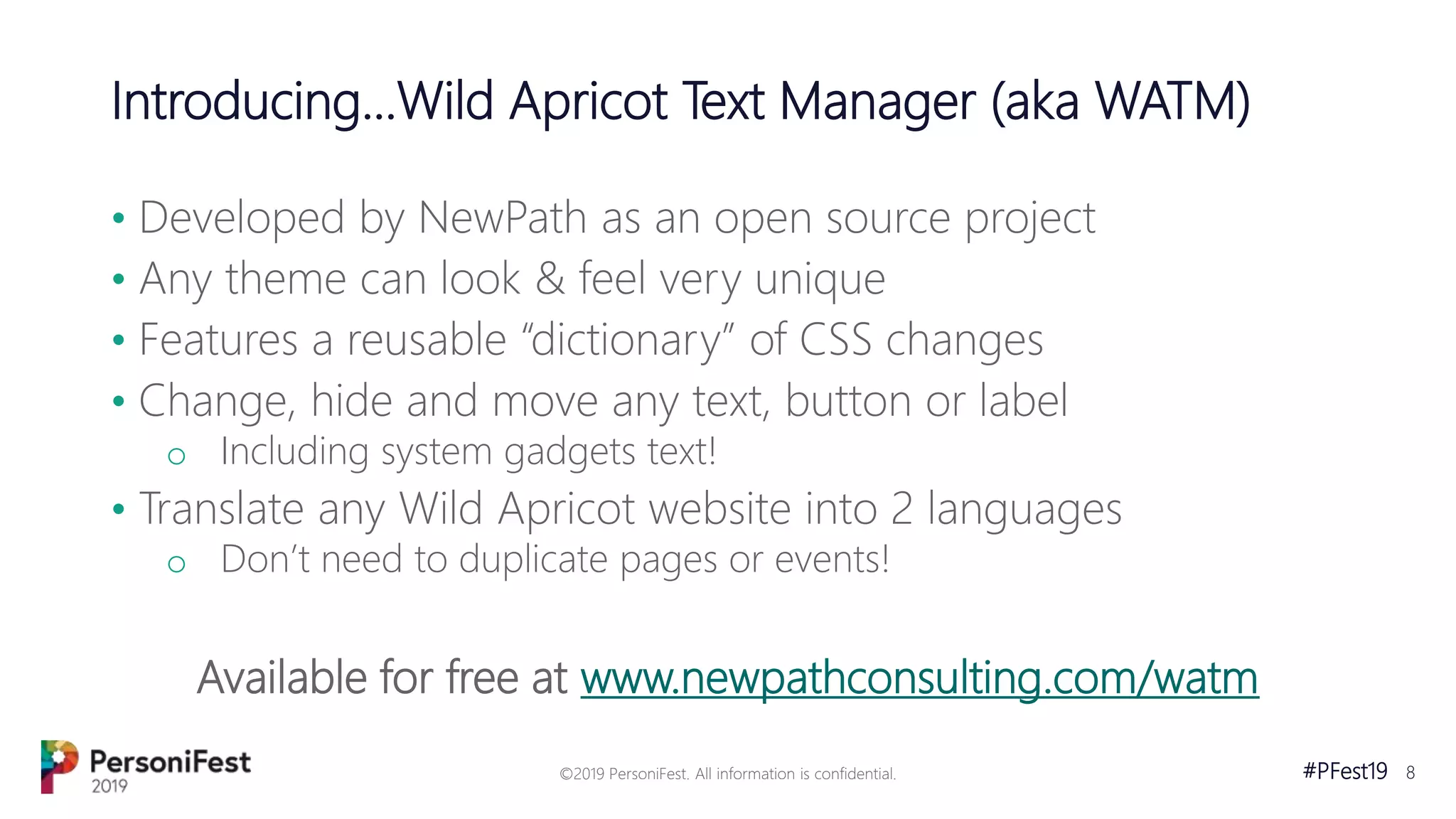 #PFest19 8
Introducing...Wild Apricot Text Manager (aka WATM)
• Developed by NewPath as an open source project
• Any theme can look & feel very unique
• Features a reusable “dictionary” of CSS changes
• Change, hide and move any text, button or label
o Including system gadgets text!
• Translate any Wild Apricot website into 2 languages
o Don’t need to duplicate pages or events!
Available for free at www.newpathconsulting.com/watm
©2019 PersoniFest. All information is confidential.
 