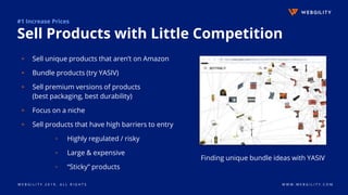 W E B G I L I T Y 2 0 1 9 . A L L R I G H T S W W W . W E B G I L I T Y . C O M
#1 Increase Prices
Sell Products with Little Competition
▹ Sell unique products that aren’t on Amazon
▹ Bundle products (try YASIV)
▹ Sell premium versions of products
(best packaging, best durability)
▹ Focus on a niche
▹ Sell products that have high barriers to entry
▫ Highly regulated / risky
▫ Large & expensive
▫ “Sticky” products
Finding unique bundle ideas with YASIV
 