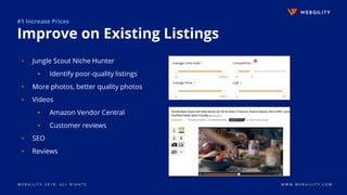 W E B G I L I T Y 2 0 1 9 . A L L R I G H T S W W W . W E B G I L I T Y . C O M
#1 Increase Prices
Improve on Existing Listings
▹ Jungle Scout Niche Hunter
▪ Identify poor-quality listings
▹ More photos, better quality photos
▹ Videos
▪ Amazon Vendor Central
▪ Customer reviews
▹ SEO
▹ Reviews
 