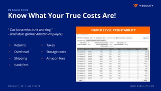 W E B G I L I T Y 2 0 1 9 . A L L R I G H T S W W W . W E B G I L I T Y . C O M
#2 Lower Costs
Know What Your True Costs Are!
“ Cut loose what isn’t working ”
- Brad Moss (former Amazon employee)
ORDER LEVEL PROFITABILITY
▹ Returns
▹ Overhead
▹ Shipping
▹ Bank fees
▹ Taxes
▹ Storage costs
▹ Amazon fees
 