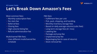 W E B G I L I T Y 2 0 1 9 . A L L R I G H T S W W W . W E B G I L I T Y . C O M
#2 Lower Costs
Let’s Break Down Amazon’s Fees
FBA fees:
▹Fulfillment fees per unit
▹Pick, pack, shipping, and handling
▹Monthly inventory storage fees
▹Based on daily average volume (cubic feet)
▹Long-term storage fees (6+ mos)
▹Labeling fee
▹Package and prep fee
▹Unplanned prep fee
▹Repackaging fee (in case of returns)
▹Stock removal fee
Most common fees:
▹Monthly subscription fees
▹Per-item fee
▹Referral fees
▹Closing fees
▹High-volume listing fee
▹Refund administration fee
Multichannel FBA fees:
▹Uses different multichannel fee
schedule
 
