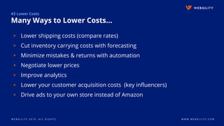 W E B G I L I T Y 2 0 1 9 . A L L R I G H T S W W W . W E B G I L I T Y . C O M
#2 Lower Costs
Many Ways to Lower Costs...
▹ Lower shipping costs (compare rates)
▹ Cut inventory carrying costs with forecasting
▹ Minimize mistakes & returns with automation
▹ Negotiate lower prices
▹ Improve analytics
▹ Lower your customer acquisition costs (key influencers)
▹ Drive ads to your own store instead of Amazon
 