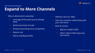 W E B G I L I T Y 2 0 1 9 . A L L R I G H T S W W W . W E B G I L I T Y . C O M
#3 Increase Quantity
Expand to More Channels
▹ Why multichannel is essential
▪ Leverage all the work you’ve already
done
▪ Build economies of scale
▪ Amazon becoming more competitive
▪ Reduce risk
▪ SEO & visibility benefits
▹ Walmart, Jet.com, eBay
▹ Own the customer relationship with
your own store
▹ Brick & mortar
▪ Big box retailers (EDI)
▪ Other retail outlets (pop-ups,
own store)
 