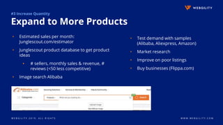 W E B G I L I T Y 2 0 1 9 . A L L R I G H T S W W W . W E B G I L I T Y . C O M
#3 Increase Quantity
Expand to More Products
▹ Estimated sales per month:
Junglescout.com/estimator
▹ Junglescout product database to get product
ideas
▪ # sellers, monthly sales & revenue, #
reviews (<50 less competitive)
▹ Image search Alibaba
▹ Test demand with samples
(Alibaba, Aliexpress, Amazon)
▹ Market research
▹ Improve on poor listings
▹ Buy businesses (Flippa.com)
 