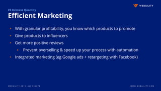 W E B G I L I T Y 2 0 1 9 . A L L R I G H T S W W W . W E B G I L I T Y . C O M
#3 Increase Quantity
Efficient Marketing
▹ With granular profitability, you know which products to promote
▹ Give products to influencers
▹ Get more positive reviews
▪ Prevent overselling & speed up your process with automation
▹ Integrated marketing (eg Google ads + retargeting with Facebook)
 