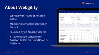 W E B G I L I T Y 2 0 1 9 . A L L R I G H T S W W W . W E B G I L I T Y . C O M
About Webgility
▹ Worked with 1000s of Amazon
sellers
▹ Member of Amazon’s Developer
Council
▹ Founded by an Amazon veteran
▹ #1 automation software for
Amazon sellers on QuickBooks &
NetSuite
 