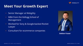 W E B G I L I T Y 2 0 1 9 . A L L R I G H T S W W W . W E B G I L I T Y . C O M
Meet Your Growth Expert
▹ Senior Manager at Webgility
▹ MBA from the Kellogg School of
Management
▹ Worked for Sony & Google-backed Rocket
Lawyer
▹ Consultant for ecommerce companies
Dekker Fraser
 