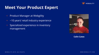 W E B G I L I T Y 2 0 1 9 . A L L R I G H T S W W W . W E B G I L I T Y . C O M
Meet Your Product Expert
▹ Product Manager at Webgility
▹ ~10 years’ retail industry experience
▹ Specialized experience in inventory
management
Colin Cates
 