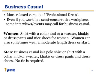 10
Business Casual
• More relaxed version of "Professional Dress“.
• Even if you work in a semi-conservative workplace,
some interviews/events may call for business casual.
Women: Shirt with a collar and or a sweater, khakis
or dress pants and nice shoes for women. Women can
also sometimes wear a moderate length dress or skirt.
Men: Business casual is a polo shirt or shirt with a
collar and/or sweater, khakis or dress pants and dress
shoes. No tie is required.
 