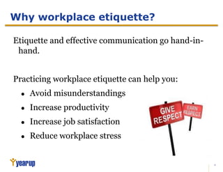 2
Why workplace etiquette?
Etiquette and effective communication go hand-in-
hand.
Practicing workplace etiquette can help you:
● Avoid misunderstandings
● Increase productivity
● Increase job satisfaction
● Reduce workplace stress
 