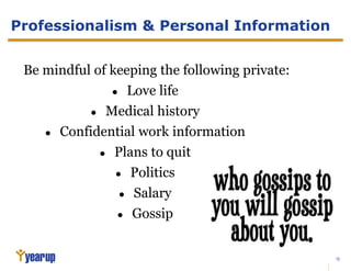 20
Professionalism & Personal Information
Be mindful of keeping the following private:
● Love life
● Medical history
● Confidential work information
● Plans to quit
● Politics
● Salary
● Gossip
 