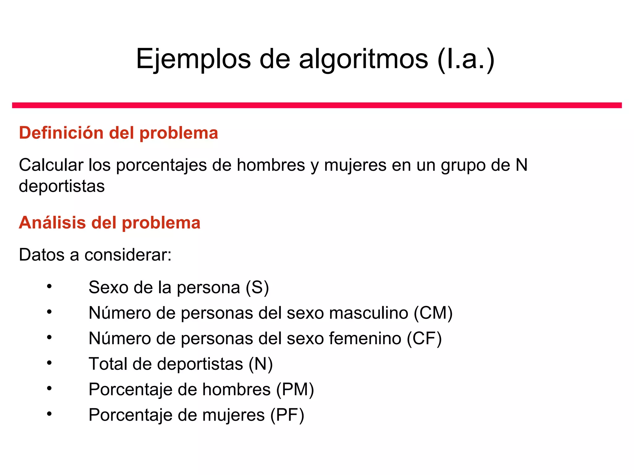 Ejemplos de algoritmos (I.a.)

Definición del problema
Calcular los porcentajes de hombres y mujeres en un grupo de N
deportistas

Análisis del problema
Datos a considerar:
   •    Sexo de la persona (S)
   •    Número de personas del sexo masculino (CM)
   •    Número de personas del sexo femenino (CF)
   •    Total de deportistas (N)
   •    Porcentaje de hombres (PM)
   •    Porcentaje de mujeres (PF)
 