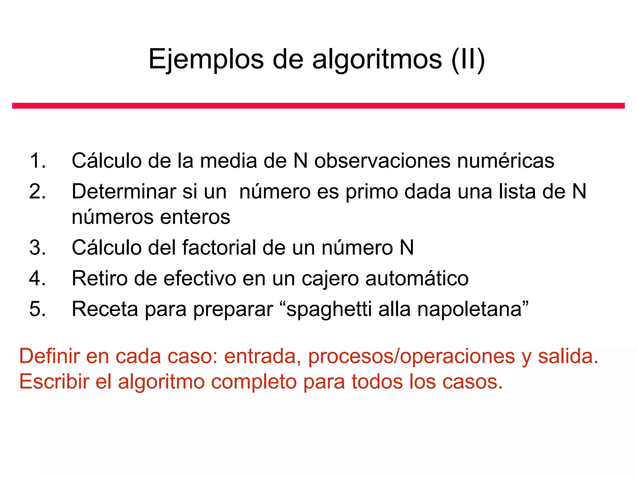 Ejemplos de algoritmos (II)


 1.   Cálculo de la media de N observaciones numéricas
 2.   Determinar si un número es primo dada una lista de N
      números enteros
 3.   Cálculo del factorial de un número N
 4.   Retiro de efectivo en un cajero automático
 5.   Receta para preparar “spaghetti alla napoletana”

Definir en cada caso: entrada, procesos/operaciones y salida.
Escribir el algoritmo completo para todos los casos.
 