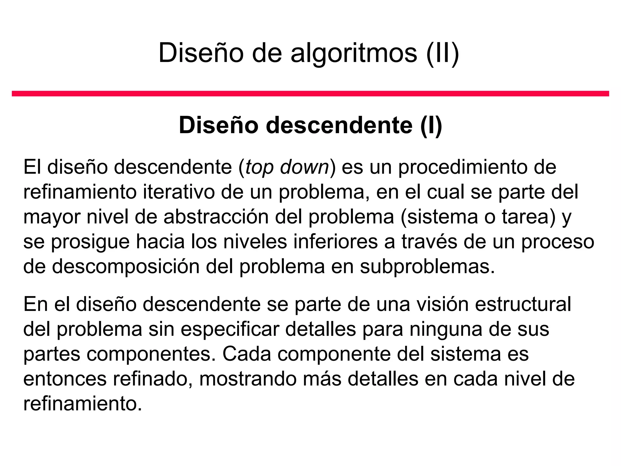 Diseño de algoritmos (II)

                 Diseño descendente (I)
El diseño descendente (top down) es un procedimiento de
refinamiento iterativo de un problema, en el cual se parte del
mayor nivel de abstracción del problema (sistema o tarea) y
se prosigue hacia los niveles inferiores a través de un proceso
de descomposición del problema en subproblemas.
En el diseño descendente se parte de una visión estructural
del problema sin especificar detalles para ninguna de sus
partes componentes. Cada componente del sistema es
entonces refinado, mostrando más detalles en cada nivel de
refinamiento.
 