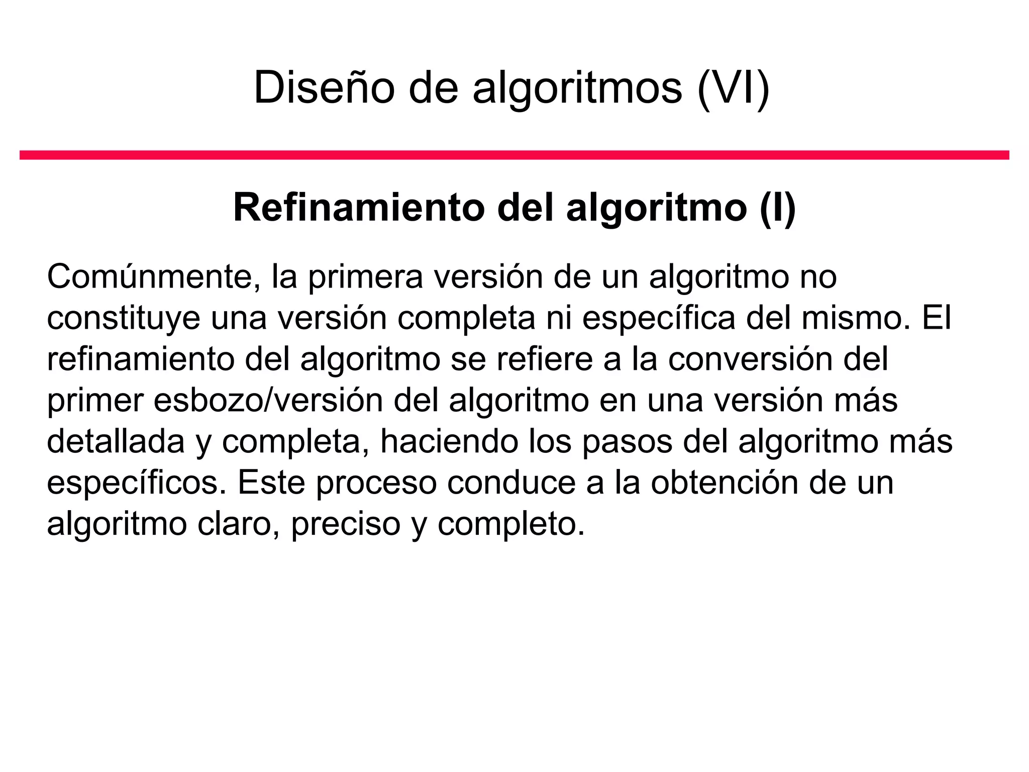 Diseño de algoritmos (VI)

            Refinamiento del algoritmo (I)
Comúnmente, la primera versión de un algoritmo no
constituye una versión completa ni específica del mismo. El
refinamiento del algoritmo se refiere a la conversión del
primer esbozo/versión del algoritmo en una versión más
detallada y completa, haciendo los pasos del algoritmo más
específicos. Este proceso conduce a la obtención de un
algoritmo claro, preciso y completo.
 