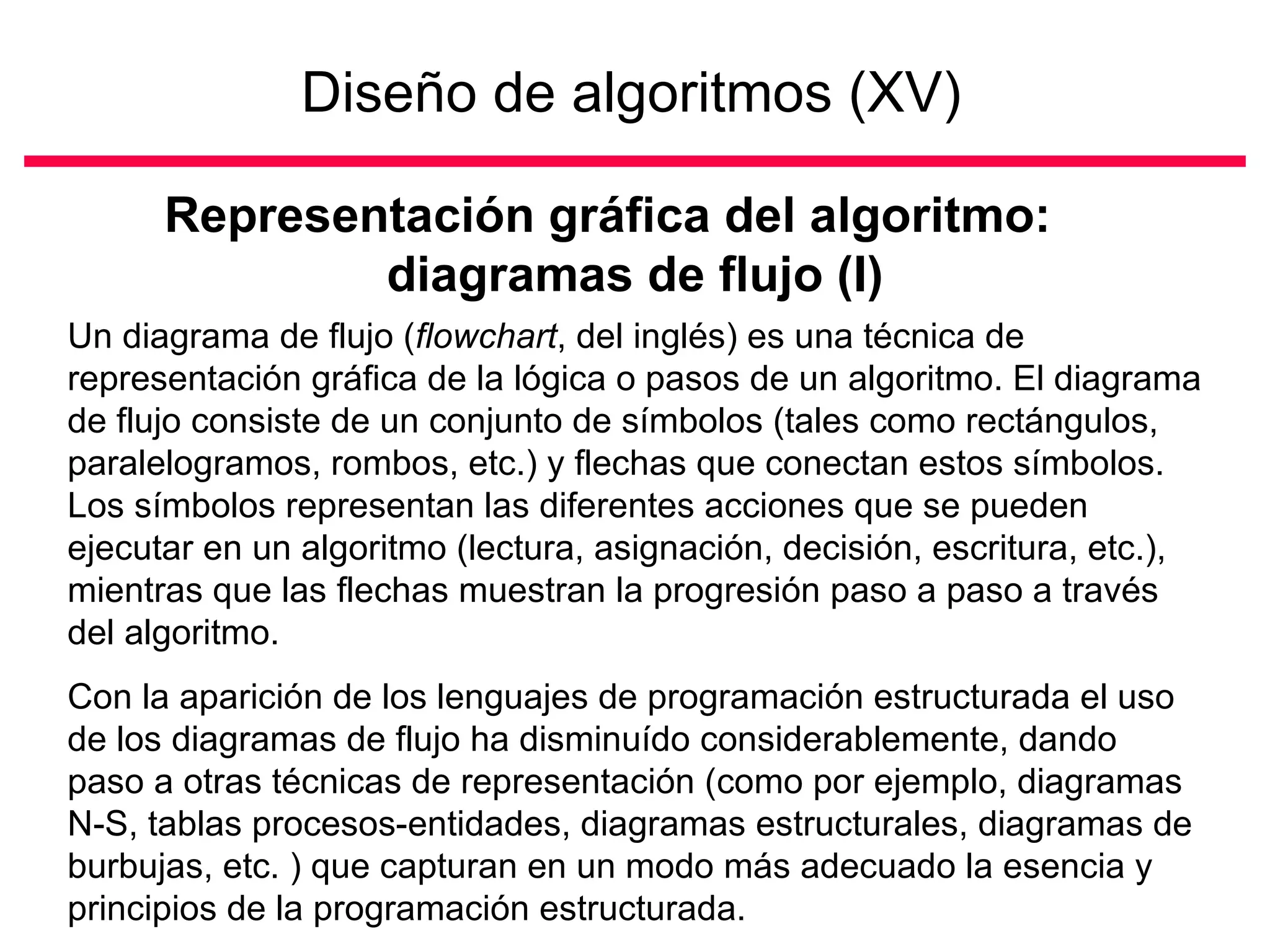 Diseño de algoritmos (XV)

      Representación gráfica del algoritmo:
              diagramas de flujo (I)
Un diagrama de flujo (flowchart, del inglés) es una técnica de
representación gráfica de la lógica o pasos de un algoritmo. El diagrama
de flujo consiste de un conjunto de símbolos (tales como rectángulos,
paralelogramos, rombos, etc.) y flechas que conectan estos símbolos.
Los símbolos representan las diferentes acciones que se pueden
ejecutar en un algoritmo (lectura, asignación, decisión, escritura, etc.),
mientras que las flechas muestran la progresión paso a paso a través
del algoritmo.
Con la aparición de los lenguajes de programación estructurada el uso
de los diagramas de flujo ha disminuído considerablemente, dando
paso a otras técnicas de representación (como por ejemplo, diagramas
N-S, tablas procesos-entidades, diagramas estructurales, diagramas de
burbujas, etc. ) que capturan en un modo más adecuado la esencia y
principios de la programación estructurada.
 