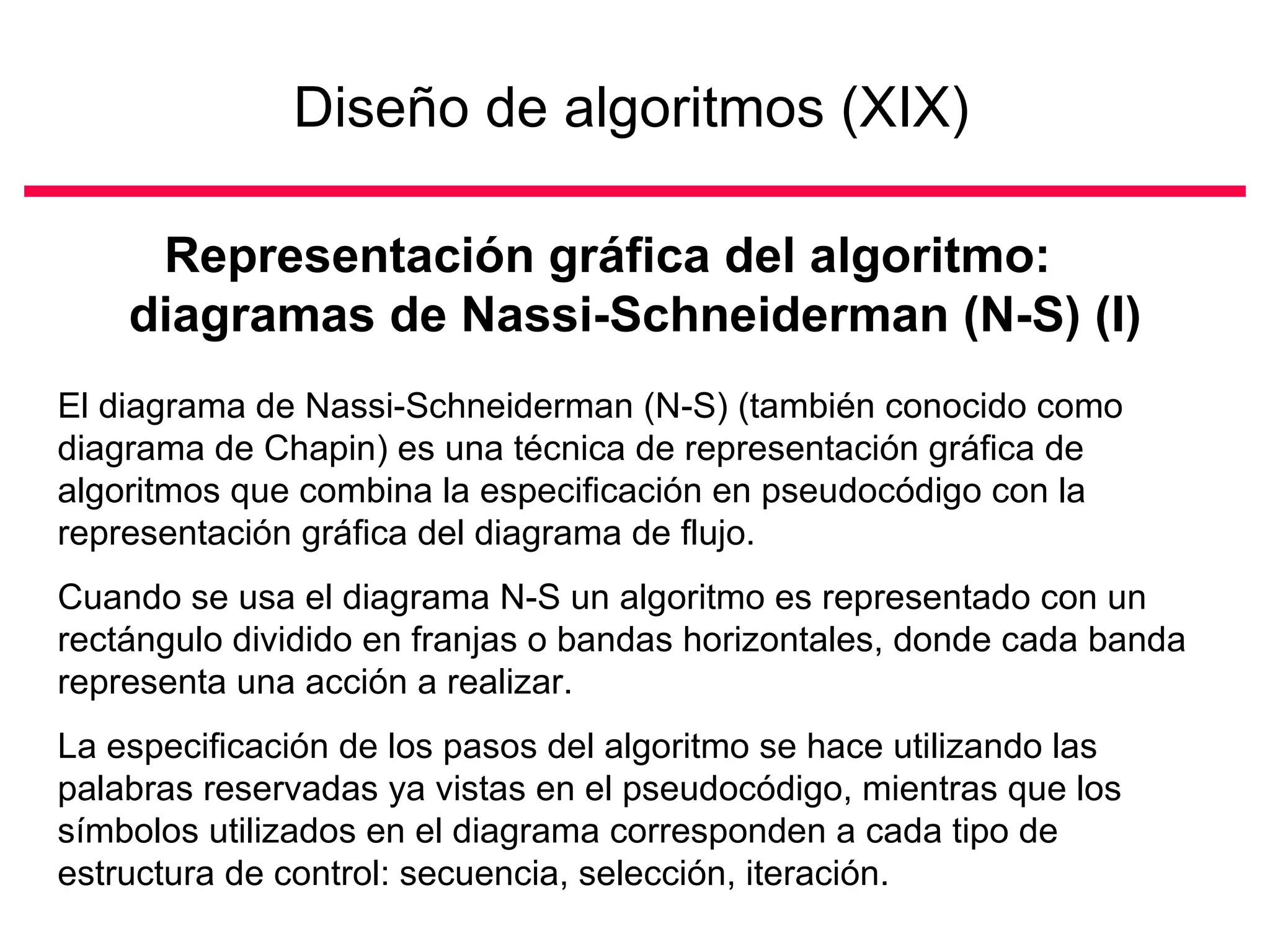 Diseño de algoritmos (XIX)

     Representación gráfica del algoritmo:
    diagramas de Nassi-Schneiderman (N-S) (I)
El diagrama de Nassi-Schneiderman (N-S) (también conocido como
diagrama de Chapin) es una técnica de representación gráfica de
algoritmos que combina la especificación en pseudocódigo con la
representación gráfica del diagrama de flujo.
Cuando se usa el diagrama N-S un algoritmo es representado con un
rectángulo dividido en franjas o bandas horizontales, donde cada banda
representa una acción a realizar.
La especificación de los pasos del algoritmo se hace utilizando las
palabras reservadas ya vistas en el pseudocódigo, mientras que los
símbolos utilizados en el diagrama corresponden a cada tipo de
estructura de control: secuencia, selección, iteración.
 