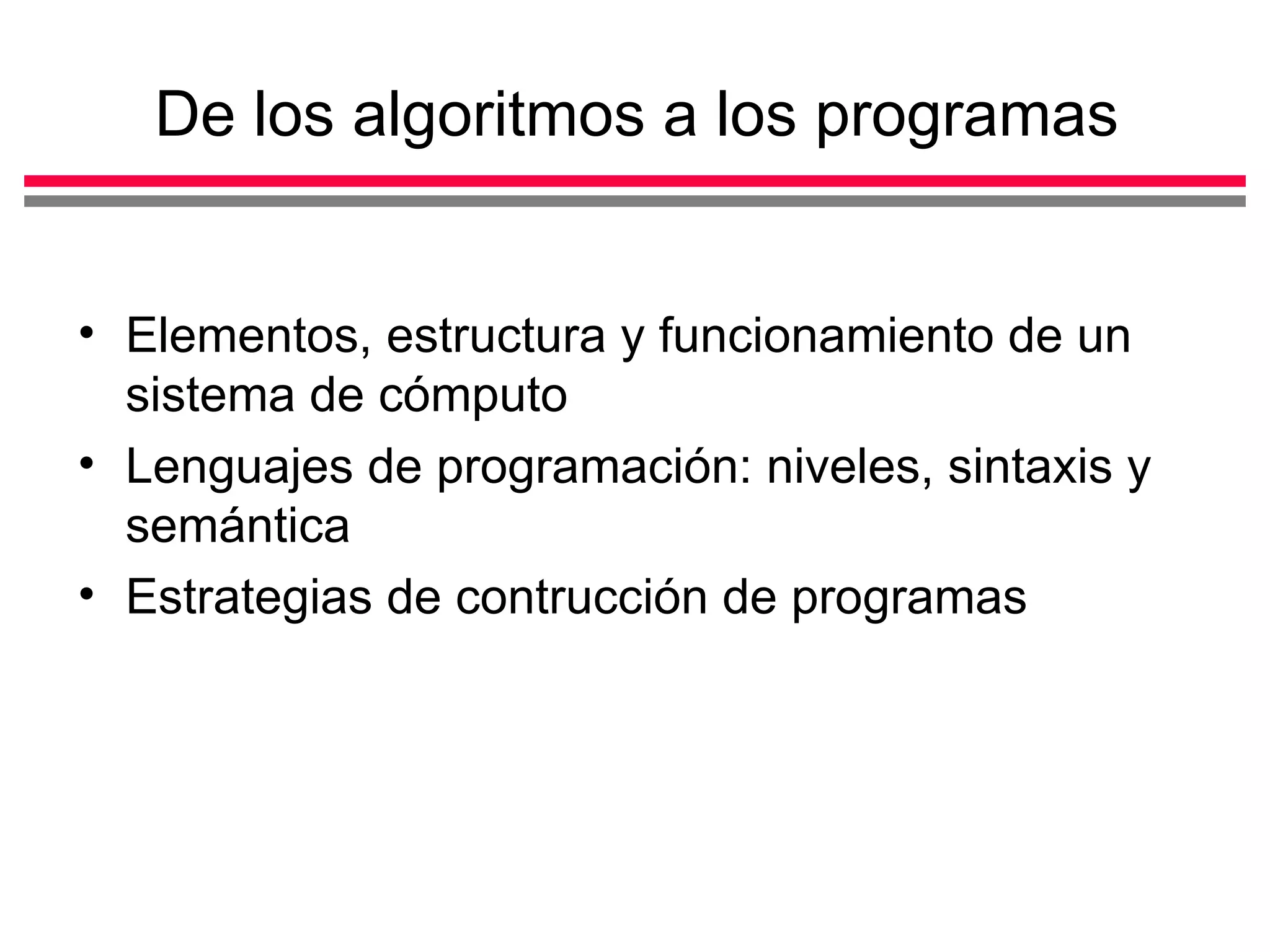 De los algoritmos a los programas


• Elementos, estructura y funcionamiento de un
  sistema de cómputo
• Lenguajes de programación: niveles, sintaxis y
  semántica
• Estrategias de contrucción de programas
 