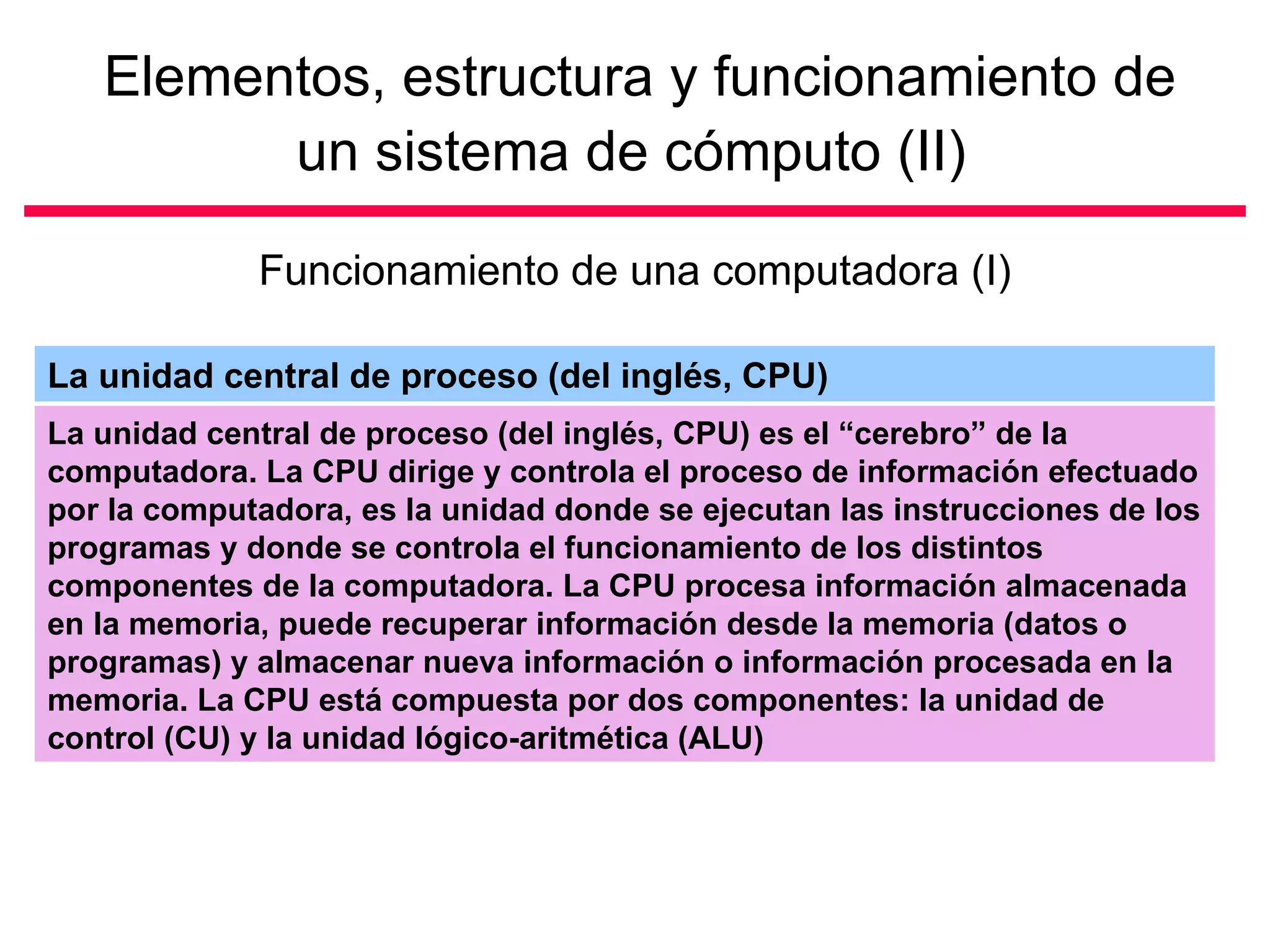 Elementos, estructura y funcionamiento de
         un sistema de cómputo (II)

             Funcionamiento de una computadora (I)

La unidad central de proceso (del inglés, CPU)
La unidad central de proceso (del inglés, CPU) es el “cerebro” de la
computadora. La CPU dirige y controla el proceso de información efectuado
por la computadora, es la unidad donde se ejecutan las instrucciones de los
programas y donde se controla el funcionamiento de los distintos
componentes de la computadora. La CPU procesa información almacenada
en la memoria, puede recuperar información desde la memoria (datos o
programas) y almacenar nueva información o información procesada en la
memoria. La CPU está compuesta por dos componentes: la unidad de
control (CU) y la unidad lógico-aritmética (ALU)
 
