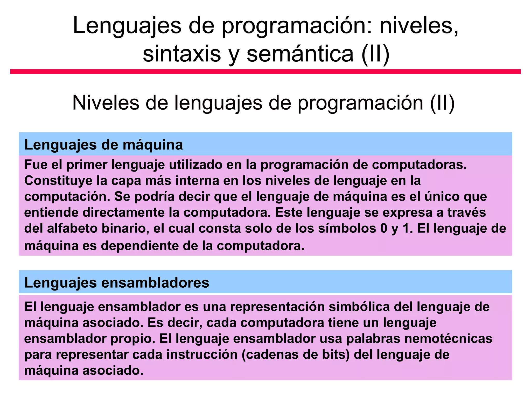 Lenguajes de programación: niveles,
            sintaxis y semántica (II)

       Niveles de lenguajes de programación (II)
Lenguajes de máquina
Fue el primer lenguaje utilizado en la programación de computadoras.
Constituye la capa más interna en los niveles de lenguaje en la
computación. Se podría decir que el lenguaje de máquina es el único que
entiende directamente la computadora. Este lenguaje se expresa a través
del alfabeto binario, el cual consta solo de los símbolos 0 y 1. El lenguaje de
máquina es dependiente de la computadora.

Lenguajes ensambladores
El lenguaje ensamblador es una representación simbólica del lenguaje de
máquina asociado. Es decir, cada computadora tiene un lenguaje
ensamblador propio. El lenguaje ensamblador usa palabras nemotécnicas
para representar cada instrucción (cadenas de bits) del lenguaje de
máquina asociado.
 