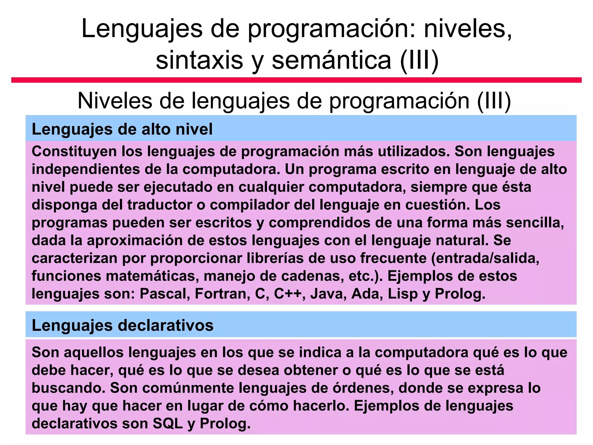 Lenguajes de programación: niveles,
           sintaxis y semántica (III)
      Niveles de lenguajes de programación (III)
Lenguajes de alto nivel
Constituyen los lenguajes de programación más utilizados. Son lenguajes
independientes de la computadora. Un programa escrito en lenguaje de alto
nivel puede ser ejecutado en cualquier computadora, siempre que ésta
disponga del traductor o compilador del lenguaje en cuestión. Los
programas pueden ser escritos y comprendidos de una forma más sencilla,
dada la aproximación de estos lenguajes con el lenguaje natural. Se
caracterizan por proporcionar librerías de uso frecuente (entrada/salida,
funciones matemáticas, manejo de cadenas, etc.). Ejemplos de estos
lenguajes son: Pascal, Fortran, C, C++, Java, Ada, Lisp y Prolog.

Lenguajes declarativos
Son aquellos lenguajes en los que se indica a la computadora qué es lo que
debe hacer, qué es lo que se desea obtener o qué es lo que se está
buscando. Son comúnmente lenguajes de órdenes, donde se expresa lo
que hay que hacer en lugar de cómo hacerlo. Ejemplos de lenguajes
declarativos son SQL y Prolog.
 