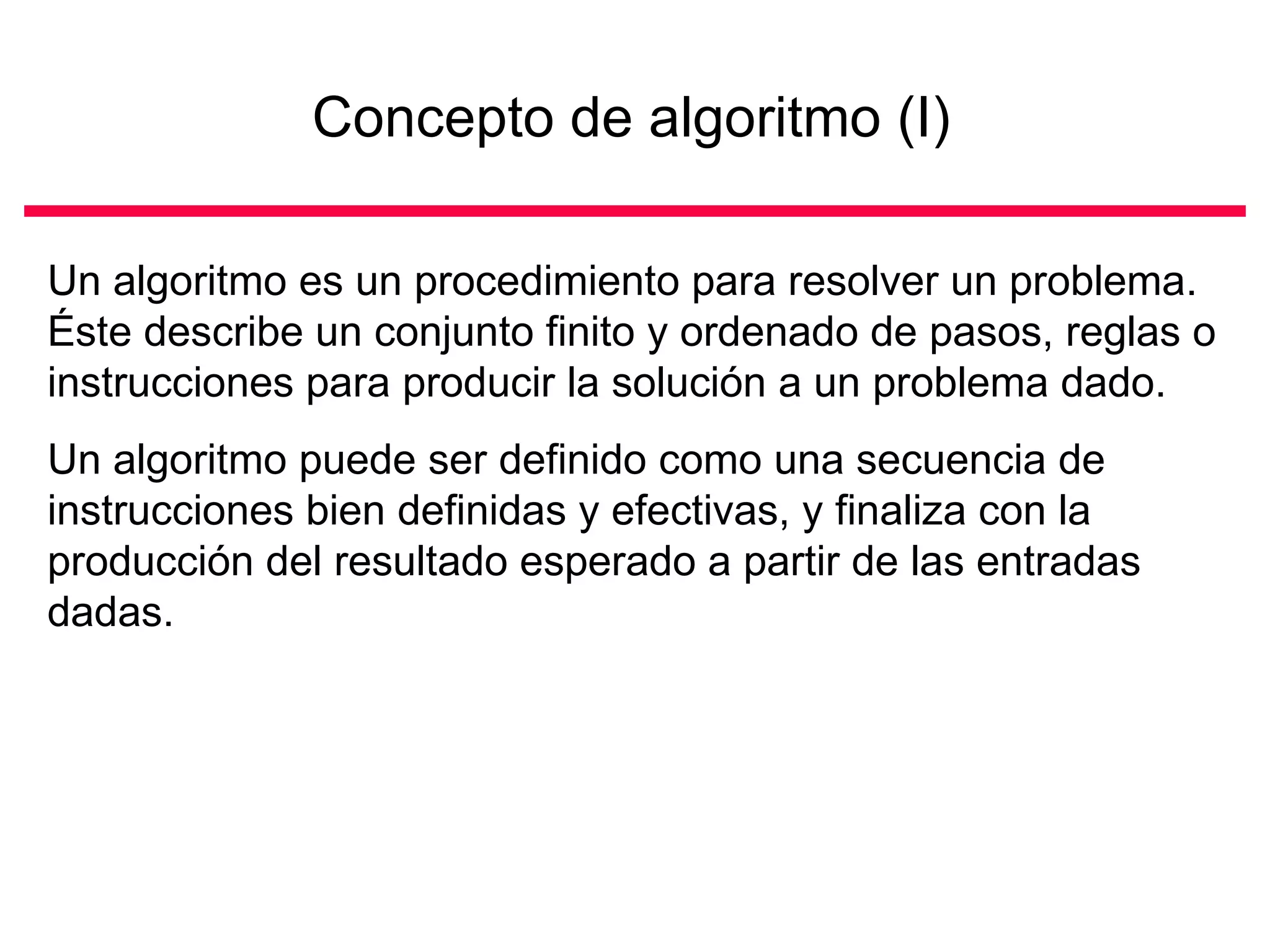Concepto de algoritmo (I)

Un algoritmo es un procedimiento para resolver un problema.
Éste describe un conjunto finito y ordenado de pasos, reglas o
instrucciones para producir la solución a un problema dado.
Un algoritmo puede ser definido como una secuencia de
instrucciones bien definidas y efectivas, y finaliza con la
producción del resultado esperado a partir de las entradas
dadas.
 